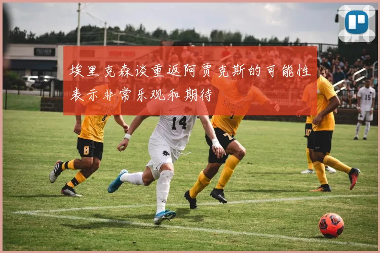 埃里克森谈重返阿贾克斯的可能性表示非常乐观和期待