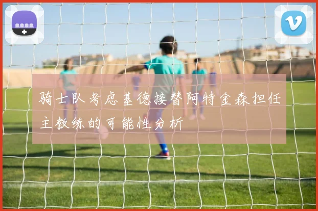 骑士队考虑基德接替阿特金森担任主教练的可能性分析