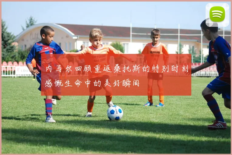 内马尔回顾重返桑托斯的特别时刻感慨生命中的美好瞬间
