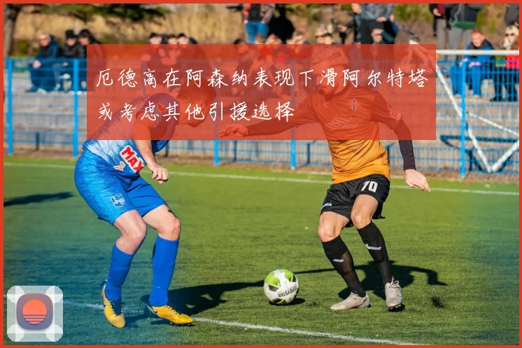 厄德高在阿森纳表现下滑阿尔特塔或考虑其他引援选择