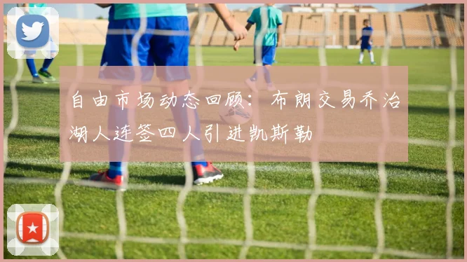 自由市场动态回顾：布朗交易乔治湖人连签四人引进凯斯勒