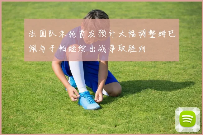 法国队末轮首发预计大幅调整姆巴佩与于帕继续出战争取胜利