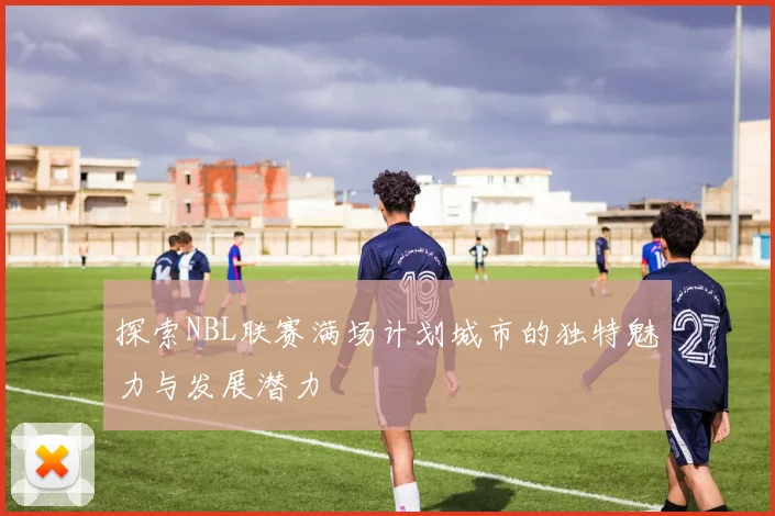 探索NBL联赛满场计划城市的独特魅力与发展潜力