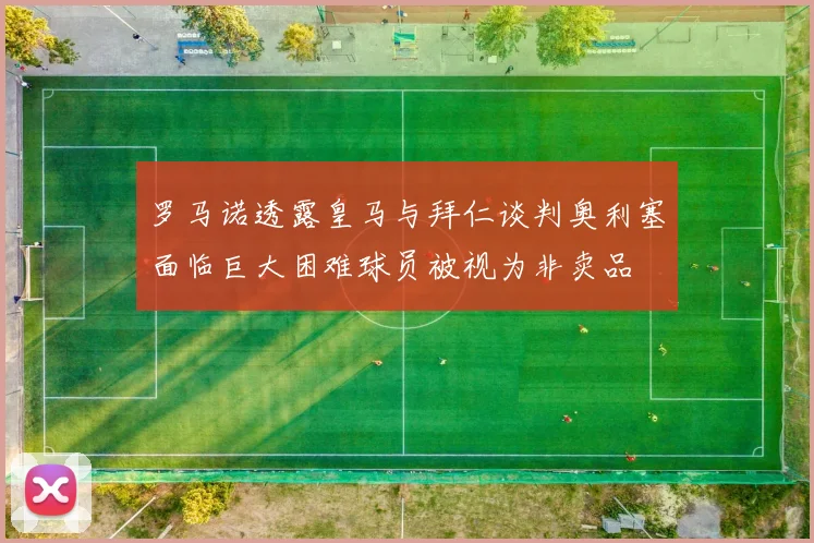 罗马诺透露皇马与拜仁谈判奥利塞面临巨大困难球员被视为非卖品