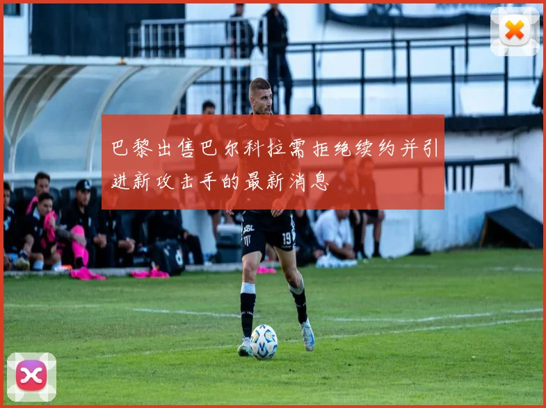 巴黎出售巴尔科拉需拒绝续约并引进新攻击手的最新消息
