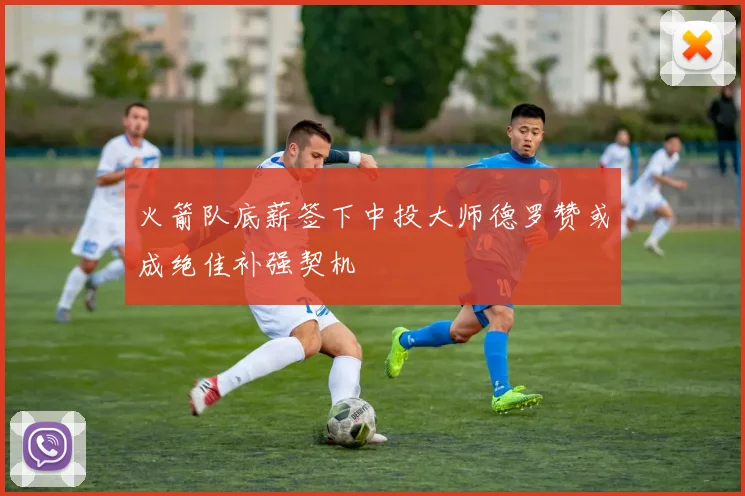 火箭队底薪签下中投大师德罗赞或成绝佳补强契机