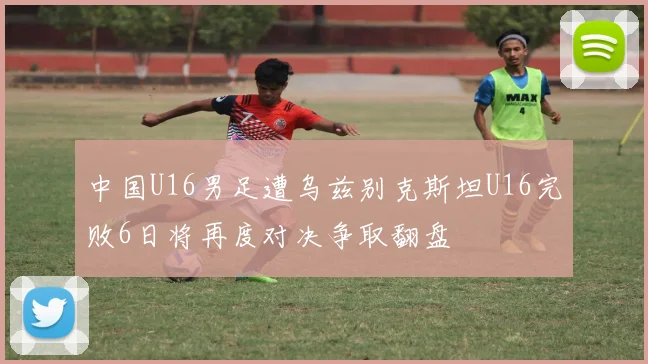 中国U16男足遭乌兹别克斯坦U16完败6日将再度对决争取翻盘