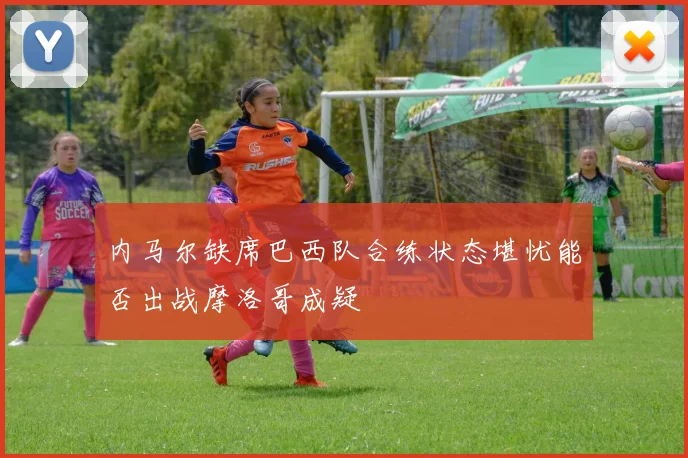 内马尔缺席巴西队合练状态堪忧能否出战摩洛哥成疑