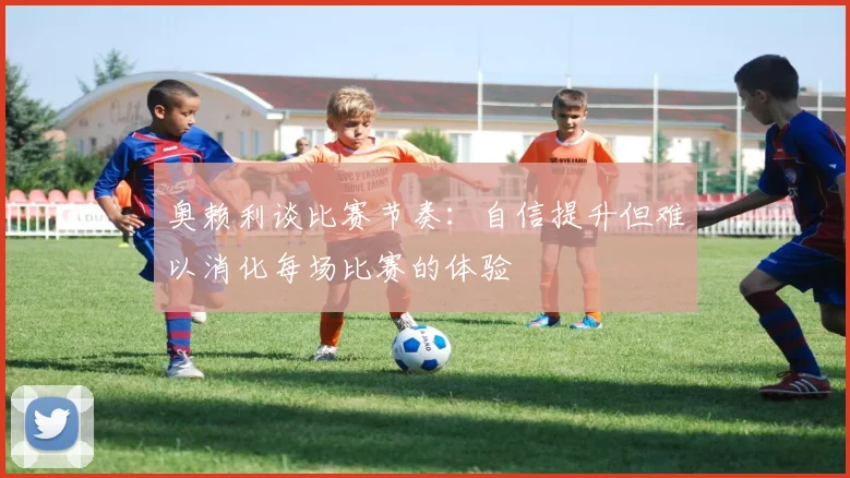奥赖利谈比赛节奏：自信提升但难以消化每场比赛的体验