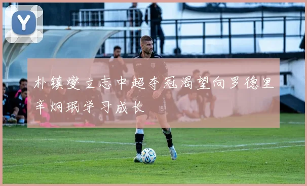 朴镇燮立志中超夺冠渴望向罗德里辛炯珉学习成长