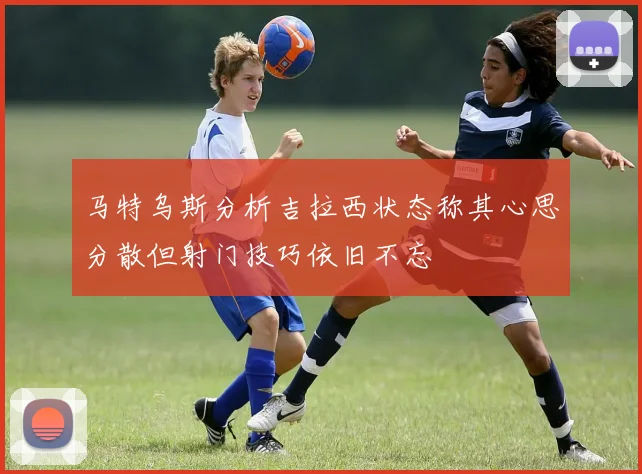马特乌斯分析吉拉西状态称其心思分散但射门技巧依旧不忘