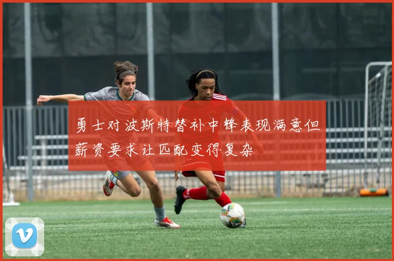 勇士对波斯特替补中锋表现满意但薪资要求让匹配变得复杂