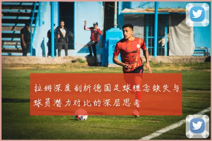 拉姆深度剖析德国足球理念缺失与球员潜力对比的深层思考
