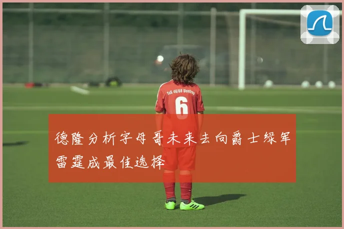 德隆分析字母哥未来去向爵士绿军雷霆成最佳选择