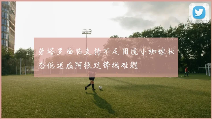 劳塔罗面临支持不足困境小蜘蛛状态低迷成阿根廷锋线难题