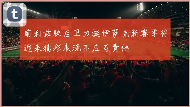 前利兹联后卫力挺伊萨克新赛季将迎来精彩表现不应苛责他