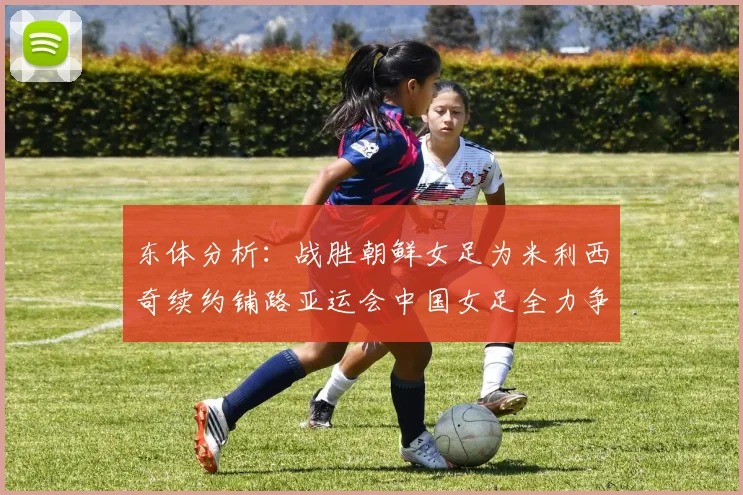 东体分析：战胜朝鲜女足为米利西奇续约铺路亚运会中国女足全力争金