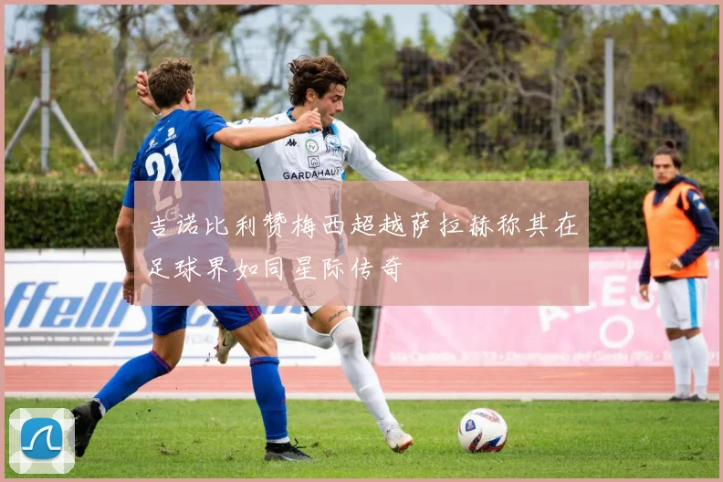 吉诺比利赞梅西超越萨拉赫称其在足球界如同星际传奇