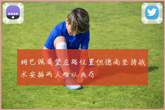 姆巴佩渴望左路位置但德尚坚持战术安排两人难以共存