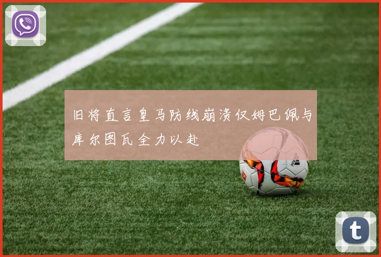 旧将直言皇马防线崩溃仅姆巴佩与库尔图瓦全力以赴