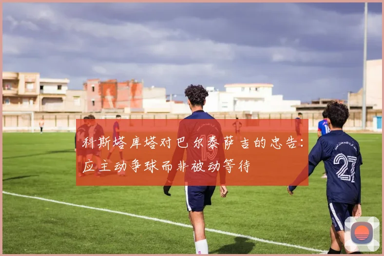 科斯塔库塔对巴尔泰萨吉的忠告：应主动争球而非被动等待