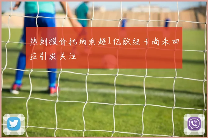 热刺报价托纳利超1亿欧纽卡尚未回应引发关注