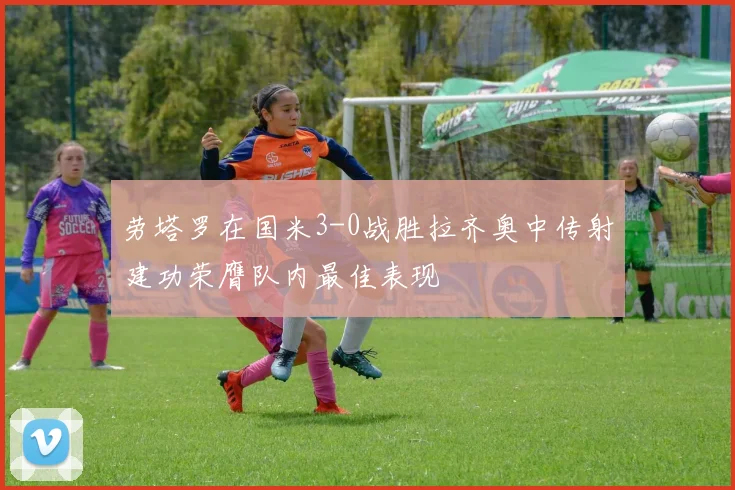劳塔罗在国米3-0战胜拉齐奥中传射建功荣膺队内最佳表现